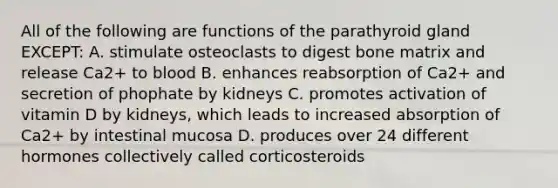 All of the following are functions of the parathyroid gland EXCEPT: A. stimulate osteoclasts to digest bone matrix and release Ca2+ to blood B. enhances reabsorption of Ca2+ and secretion of phophate by kidneys C. promotes activation of vitamin D by kidneys, which leads to increased absorption of Ca2+ by intestinal mucosa D. produces over 24 different hormones collectively called corticosteroids