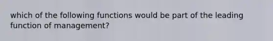 which of the following functions would be part of the leading function of management?