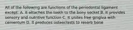 All of the following are functions of the periodontal ligament except: A. It attaches the tooth to the bony socket B. It provides sensory and nutritive function C. It unites free gingiva with cementum D. It produces osteoclasts to resorb bone