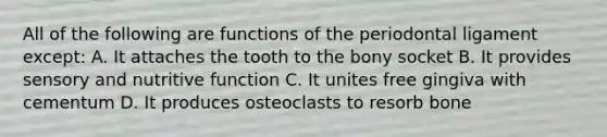 All of the following are functions of the periodontal ligament except: A. It attaches the tooth to the bony socket B. It provides sensory and nutritive function C. It unites free gingiva with cementum D. It produces osteoclasts to resorb bone