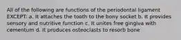 All of the following are functions of the periodontal ligament EXCEPT: a. It attaches the tooth to the bony socket b. It provides sensory and nutritive function c. It unites free gingiva with cementum d. It produces osteoclasts to resorb bone