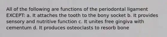 All of the following are functions of the periodontal ligament EXCEPT: a. It attaches the tooth to the bony socket b. It provides sensory and nutritive function c. It unites free gingiva with cementum d. It produces osteoclasts to resorb bone