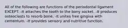 All of the following are functions of the periodontal ligament EXCEPT: -It attaches the tooth to the bony socket. -It produces osteoclasts to resorb bone. -It unites free gingiva with cementum. -It provides sensory and nutritive function.