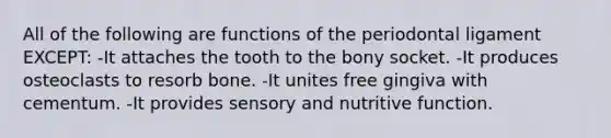 All of the following are functions of the periodontal ligament EXCEPT: -It attaches the tooth to the bony socket. -It produces osteoclasts to resorb bone. -It unites free gingiva with cementum. -It provides sensory and nutritive function.