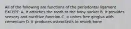 All of the following are functions of the periodontal ligament EXCEPT: A. It attaches the tooth to the bony socket B. It provides sensory and nutritive function C. It unites free gingiva with cementum D. It produces osteoclasts to resorb bone