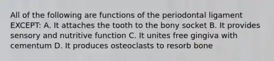 All of the following are functions of the periodontal ligament EXCEPT: A. It attaches the tooth to the bony socket B. It provides sensory and nutritive function C. It unites free gingiva with cementum D. It produces osteoclasts to resorb bone