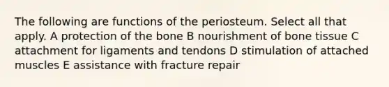 The following are functions of the periosteum. Select all that apply. A protection of the bone B nourishment of bone tissue C attachment for ligaments and tendons D stimulation of attached muscles E assistance with fracture repair