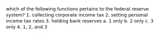 which of the following functions pertains to the federal reserve system? 1. collecting corporate income tax 2. setting personal income tax rates 3. holding bank reserves a. 1 only b. 2 only c. 3 only 4. 1, 2, and 3