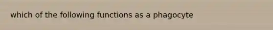 which of the following functions as a phagocyte