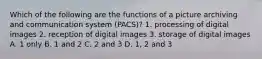 Which of the following are the functions of a picture archiving and communication system (PACS)? 1. processing of digital images 2. reception of digital images 3. storage of digital images A. 1 only B. 1 and 2 C. 2 and 3 D. 1, 2 and 3