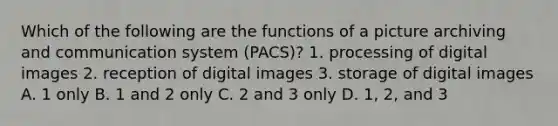 Which of the following are the functions of a picture archiving and communication system (PACS)? 1. processing of digital images 2. reception of digital images 3. storage of digital images A. 1 only B. 1 and 2 only C. 2 and 3 only D. 1, 2, and 3