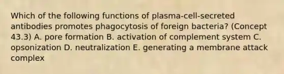 Which of the following functions of plasma-cell-secreted antibodies promotes phagocytosis of foreign bacteria? (Concept 43.3) A. pore formation B. activation of complement system C. opsonization D. neutralization E. generating a membrane attack complex