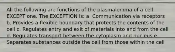 All the following are functions of the plasmalemma of a cell EXCEPT one. The EXCEPTION is: a. Communication via receptors b. Provides a flexible boundary that protects the contents of the cell c. Regulates entry and exit of materials into and from the cell d. Regulates transport between the cytoplasm and nucleus e. Separates substances outside the cell from those within the cell