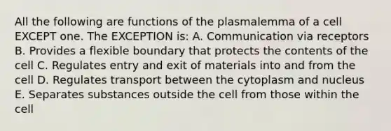 All the following are functions of the plasmalemma of a cell EXCEPT one. The EXCEPTION is: A. Communication via receptors B. Provides a flexible boundary that protects the contents of the cell C. Regulates entry and exit of materials into and from the cell D. Regulates transport between the cytoplasm and nucleus E. Separates substances outside the cell from those within the cell