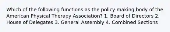 Which of the following functions as the policy making body of the American Physical Therapy Association? 1. Board of Directors 2. House of Delegates 3. General Assembly 4. Combined Sections