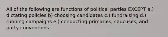 All of the following are functions of political parties EXCEPT a.) dictating policies b) choosing candidates c.) fundraising d.) running campaigns e.) conducting primaries, caucuses, and party conventions