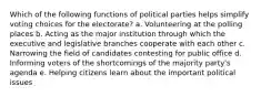 Which of the following functions of political parties helps simplify voting choices for the electorate? a. Volunteering at the polling places b. Acting as the major institution through which the executive and legislative branches cooperate with each other c. Narrowing the field of candidates contesting for public office d. Informing voters of the shortcomings of the majority party's agenda e. Helping citizens learn about the important political issues