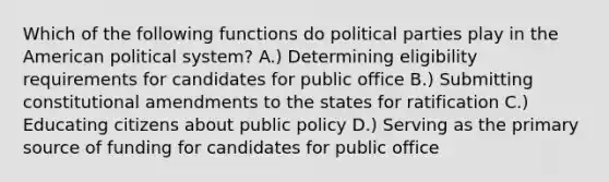 Which of the following functions do political parties play in the American political system? A.) Determining eligibility requirements for candidates for public office B.) Submitting constitutional amendments to the states for ratification C.) Educating citizens about public policy D.) Serving as the primary source of funding for candidates for public office