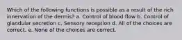 Which of the following functions is possible as a result of the rich innervation of the dermis? a. Control of blood flow b. Control of glandular secretion c. Sensory reception d. All of the choices are correct. e. None of the choices are correct.