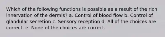 Which of the following functions is possible as a result of the rich innervation of the dermis? a. Control of blood flow b. Control of glandular secretion c. Sensory reception d. All of the choices are correct. e. None of the choices are correct.