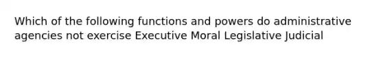 Which of the following functions and powers do administrative agencies not exercise Executive Moral Legislative Judicial