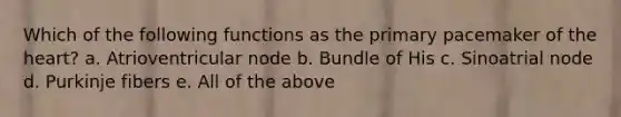 Which of the following functions as the primary pacemaker of the heart? a. Atrioventricular node b. Bundle of His c. Sinoatrial node d. Purkinje fibers e. All of the above