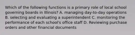 Which of the following functions is a primary role of local school governing boards in Illinois? A. managing day-to-day operations B. selecting and evaluating a superintendent C. monitoring the performance of each school's office staff D. Reviewing purchase orders and other financial documents