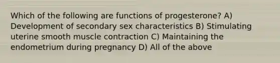 Which of the following are functions of progesterone? A) Development of secondary sex characteristics B) Stimulating uterine smooth muscle contraction C) Maintaining the endometrium during pregnancy D) All of the above