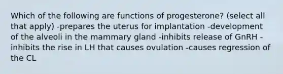 Which of the following are functions of progesterone? (select all that apply) -prepares the uterus for implantation -development of the alveoli in the mammary gland -inhibits release of GnRH -inhibits the rise in LH that causes ovulation -causes regression of the CL