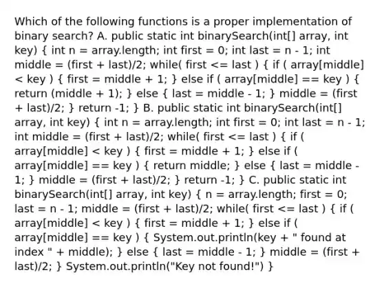 Which of the following functions is a proper implementation of binary search? A. public static int binarySearch(int[] array, int key) ( int n = array.length; int first = 0; int last = n - 1; int middle = (first + last)/2; while( first <= last ) { if ( array[middle] < key ) { first = middle + 1; ) else if ( array[middle] == key ) ( return (middle + 1); ) else ( last = middle - 1; ) middle = (first + last)/2; } return -1; } B. public static int binarySearch(int[] array, int key) ( int n = array.length; int first = 0; int last = n - 1; int middle = (first + last)/2; while( first <= last ) { if ( array[middle] < key ) { first = middle + 1; ) else if ( array[middle] == key ) ( return middle; ) else ( last = middle - 1; ) middle = (first + last)/2; } return -1; } C. public static int binarySearch(int[] array, int key) ( n = array.length; first = 0; last = n - 1; middle = (first + last)/2; while( first <= last ) { if ( array[middle] < key ) { first = middle + 1; ) else if ( array[middle] == key ) ( System.out.println(key + " found at index " + middle); ) else ( last = middle - 1; ) middle = (first + last)/2; } System.out.println("Key not found!") }