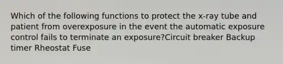 Which of the following functions to protect the x-ray tube and patient from overexposure in the event the automatic exposure control fails to terminate an exposure?Circuit breaker Backup timer Rheostat Fuse