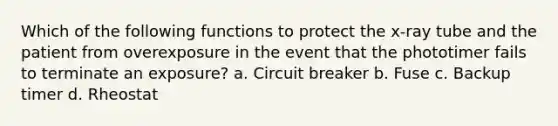 Which of the following functions to protect the x-ray tube and the patient from overexposure in the event that the phototimer fails to terminate an exposure? a. Circuit breaker b. Fuse c. Backup timer d. Rheostat