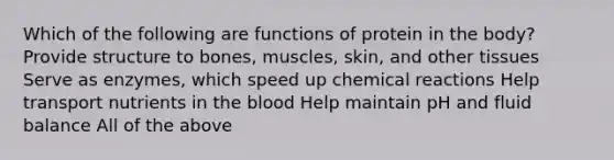 Which of the following are functions of protein in the body? Provide structure to bones, muscles, skin, and other tissues Serve as enzymes, which speed up chemical reactions Help transport nutrients in the blood Help maintain pH and fluid balance All of the above