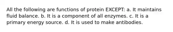 All the following are functions of protein EXCEPT: a. It maintains fluid balance. b. It is a component of all enzymes. c. It is a primary energy source. d. It is used to make antibodies.