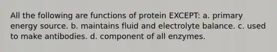 All the following are functions of protein EXCEPT: a. primary energy source. b. maintains fluid and electrolyte balance. c. used to make antibodies. d. component of all enzymes.