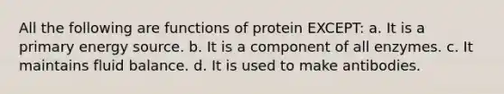 All the following are functions of protein EXCEPT: a. It is a primary energy source. b. It is a component of all enzymes. c. It maintains fluid balance. d. It is used to make antibodies.