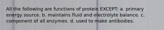 All the following are functions of protein EXCEPT: a. primary energy source. b. maintains fluid and electrolyte balance. c. component of all enzymes. d. used to make antibodies.