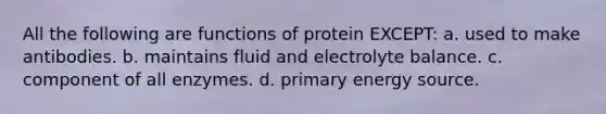 All the following are functions of protein EXCEPT: a. used to make antibodies. b. maintains fluid and electrolyte balance. c. component of all enzymes. d. primary energy source.