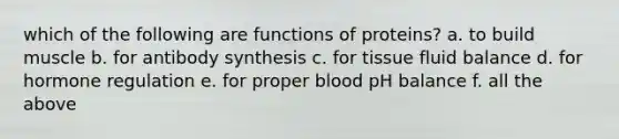 which of the following are functions of proteins? a. to build muscle b. for antibody synthesis c. for tissue fluid balance d. for hormone regulation e. for proper blood pH balance f. all the above