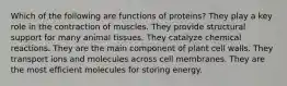 Which of the following are functions of proteins? They play a key role in the contraction of muscles. They provide structural support for many animal tissues. They catalyze chemical reactions. They are the main component of plant cell walls. They transport ions and molecules across cell membranes. They are the most efficient molecules for storing energy.