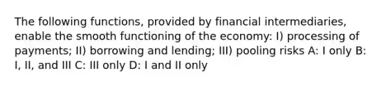 The following functions, provided by financial intermediaries, enable the smooth functioning of the economy: I) processing of payments; II) borrowing and lending; III) pooling risks A: I only B: I, II, and III C: III only D: I and II only