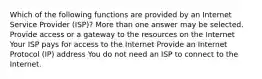 Which of the following functions are provided by an Internet Service Provider (ISP)? More than one answer may be selected. Provide access or a gateway to the resources on the Internet Your ISP pays for access to the Internet Provide an Internet Protocol (IP) address You do not need an ISP to connect to the Internet.