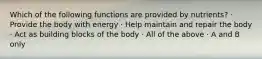 Which of the following functions are provided by nutrients? · Provide the body with energy · Help maintain and repair the body · Act as building blocks of the body · All of the above · A and B only