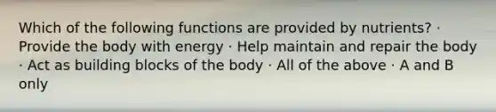 Which of the following functions are provided by nutrients? · Provide the body with energy · Help maintain and repair the body · Act as building blocks of the body · All of the above · A and B only