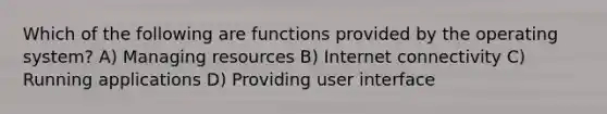 Which of the following are functions provided by the operating system? A) Managing resources B) Internet connectivity C) Running applications D) Providing user interface