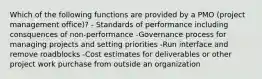 Which of the following functions are provided by a PMO (project management office)? - Standards of performance including consquences of non-performance -Governance process for managing projects and setting priorities -Run interface and remove roadblocks -Cost estimates for deliverables or other project work purchase from outside an organization