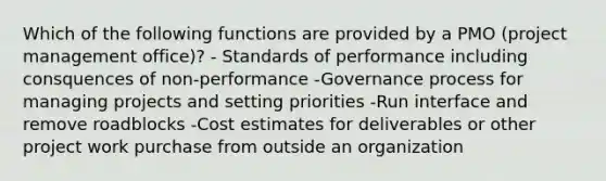 Which of the following functions are provided by a PMO (project management office)? - Standards of performance including consquences of non-performance -Governance process for managing projects and setting priorities -Run interface and remove roadblocks -Cost estimates for deliverables or other project work purchase from outside an organization