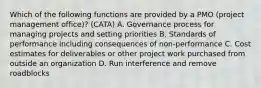 Which of the following functions are provided by a PMO (project management office)? (CATA) A. Governance process for managing projects and setting priorities B. Standards of performance including consequences of non-performance C. Cost estimates for deliverables or other project work purchased from outside an organization D. Run interference and remove roadblocks