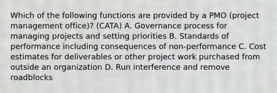 Which of the following functions are provided by a PMO (project management office)? (CATA) A. Governance process for managing projects and setting priorities B. Standards of performance including consequences of non-performance C. Cost estimates for deliverables or other project work purchased from outside an organization D. Run interference and remove roadblocks