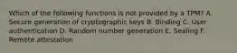 Which of the following functions is not provided by a TPM? A. Secure generation of cryptographic keys B. Binding C. User authentication D. Random number generation E. Sealing F. Remote attestation